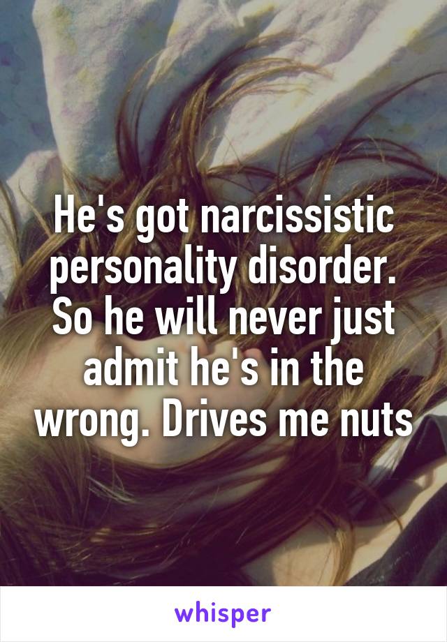 He's got narcissistic personality disorder. So he will never just admit he's in the wrong. Drives me nuts