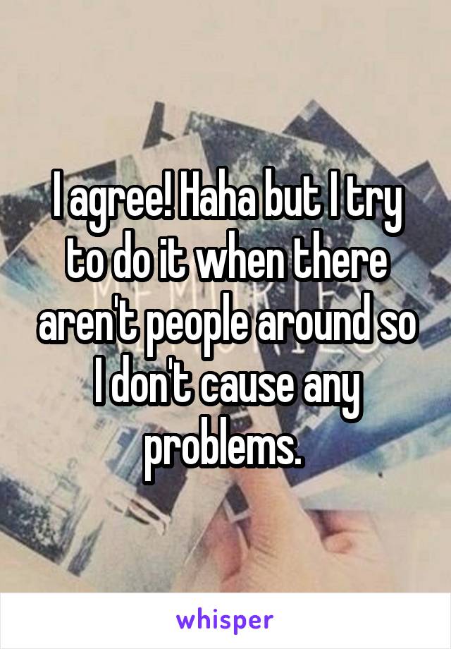 I agree! Haha but I try to do it when there aren't people around so I don't cause any problems. 