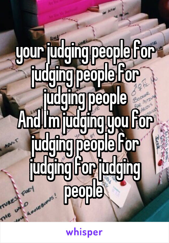 your judging people for judging people for judging people
And I'm judging you for judging people for judging for judging people 