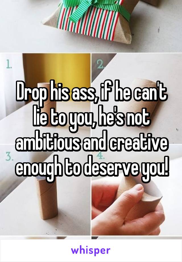 Drop his ass, if he can't lie to you, he's not ambitious and creative enough to deserve you!