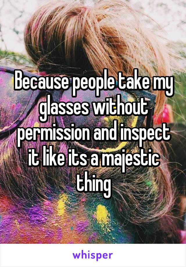 Because people take my glasses without permission and inspect it like its a majestic thing