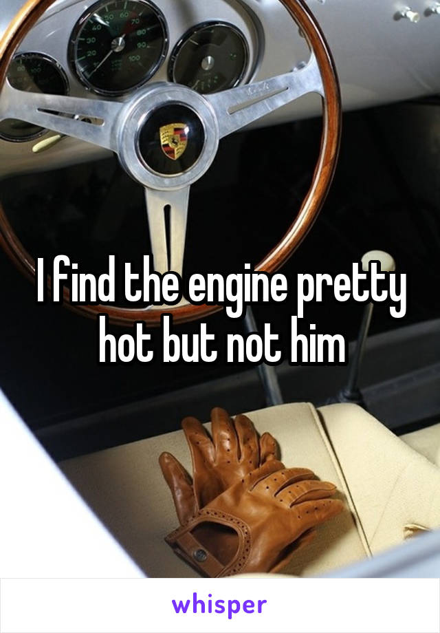 I find the engine pretty hot but not him