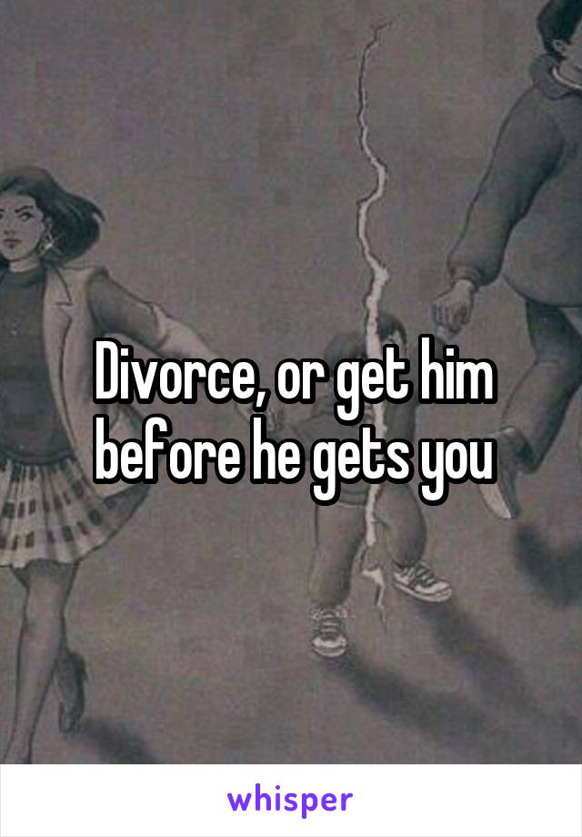 Divorce, or get him before he gets you