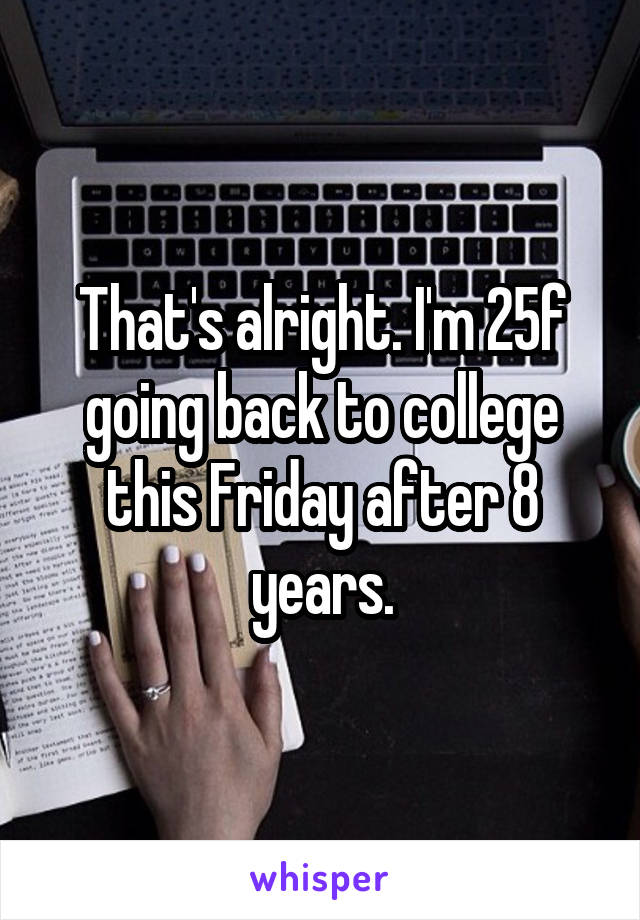 That's alright. I'm 25f going back to college this Friday after 8 years.