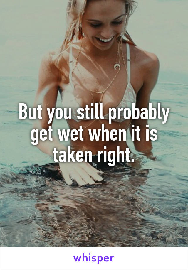 But you still probably get wet when it is taken right.