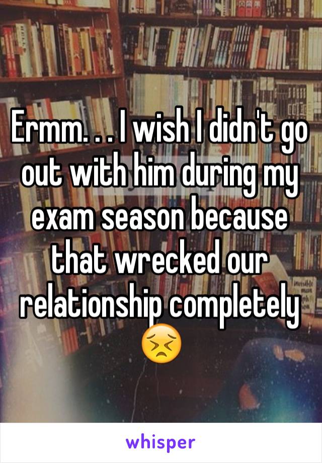 Ermm. . . I wish I didn't go out with him during my exam season because that wrecked our relationship completely 😣