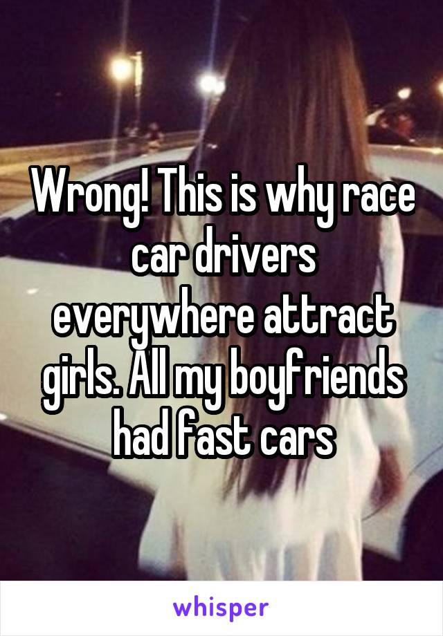 Wrong! This is why race car drivers everywhere attract girls. All my boyfriends had fast cars