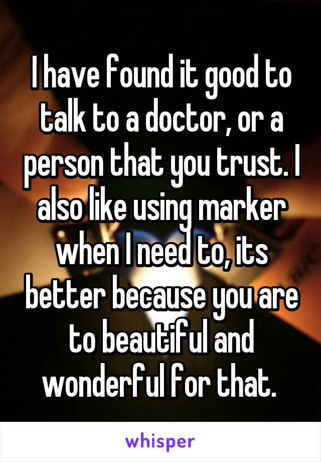 I have found it good to talk to a doctor, or a person that you trust. I also like using marker when I need to, its better because you are to beautiful and wonderful for that. 