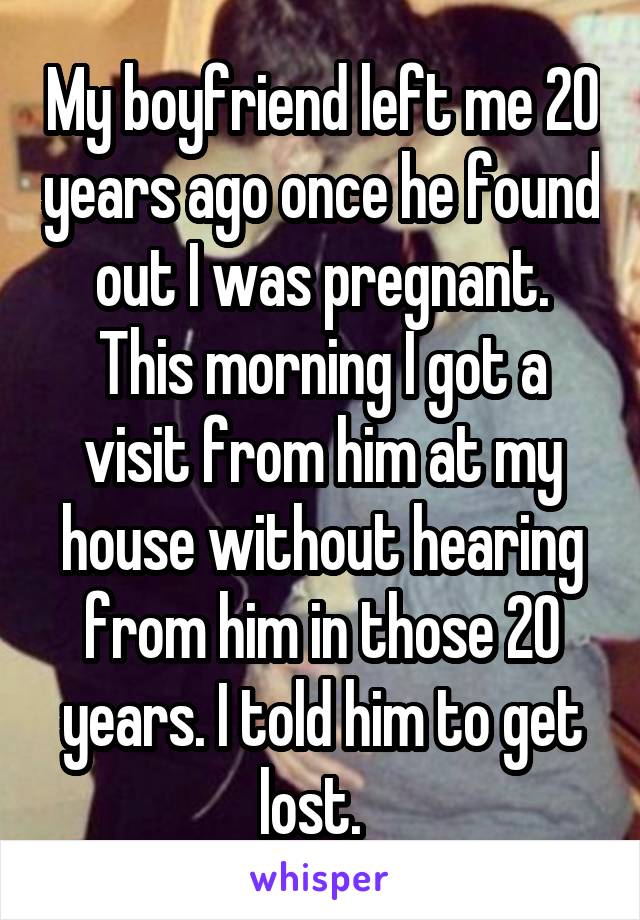 My boyfriend left me 20 years ago once he found out I was pregnant. This morning I got a visit from him at my house without hearing from him in those 20 years. I told him to get lost.  