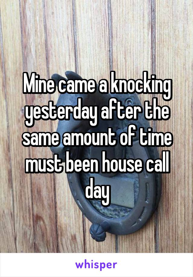 Mine came a knocking yesterday after the same amount of time must been house call day