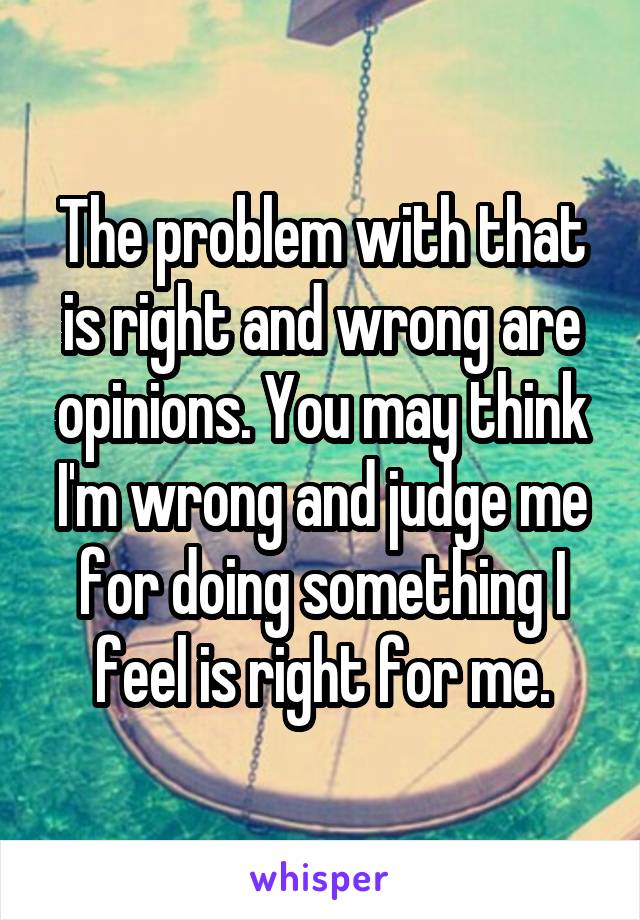 The problem with that is right and wrong are opinions. You may think I'm wrong and judge me for doing something I feel is right for me.