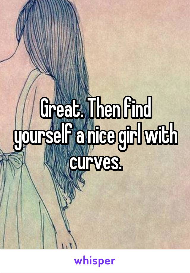 Great. Then find yourself a nice girl with curves.