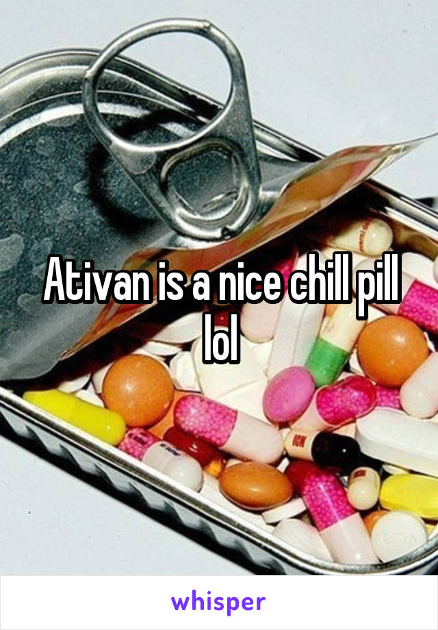 Ativan is a nice chill pill lol