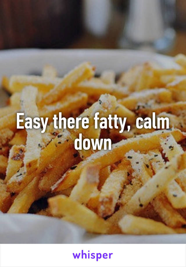 Easy there fatty, calm down