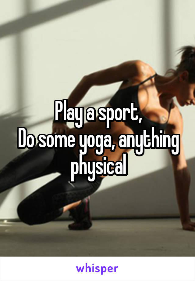 Play a sport,
Do some yoga, anything physical