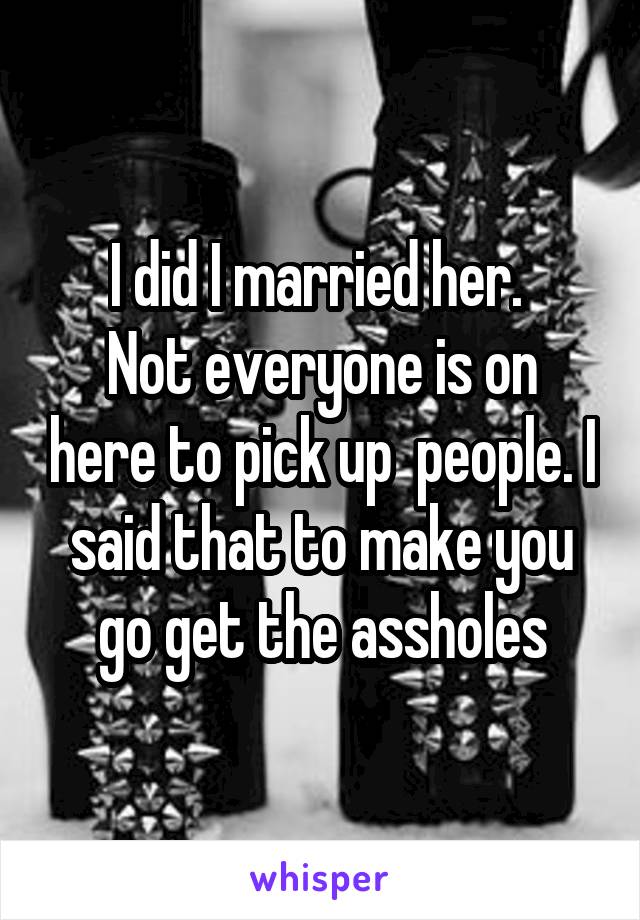 I did I married her. 
Not everyone is on here to pick up  people. I said that to make you go get the assholes