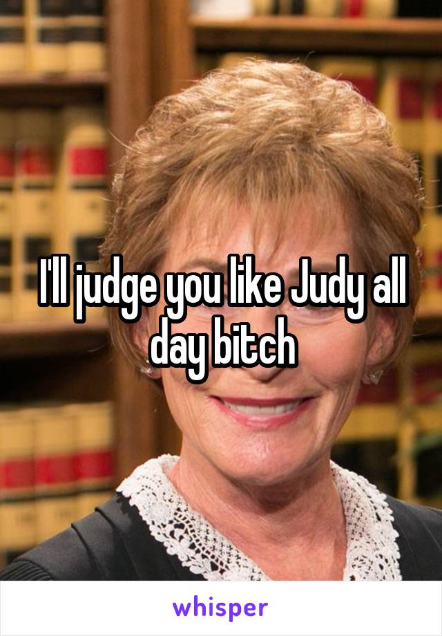 I'll judge you like Judy all day bitch