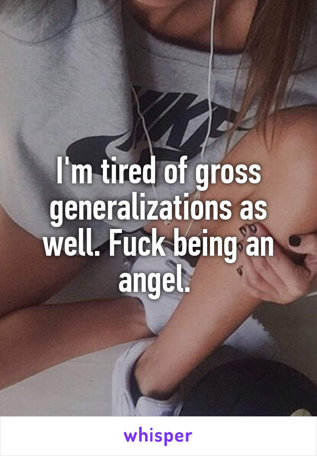 I'm tired of gross generalizations as well. Fuck being an angel. 