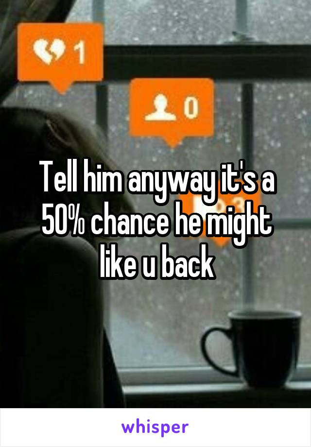 Tell him anyway it's a 50% chance he might like u back