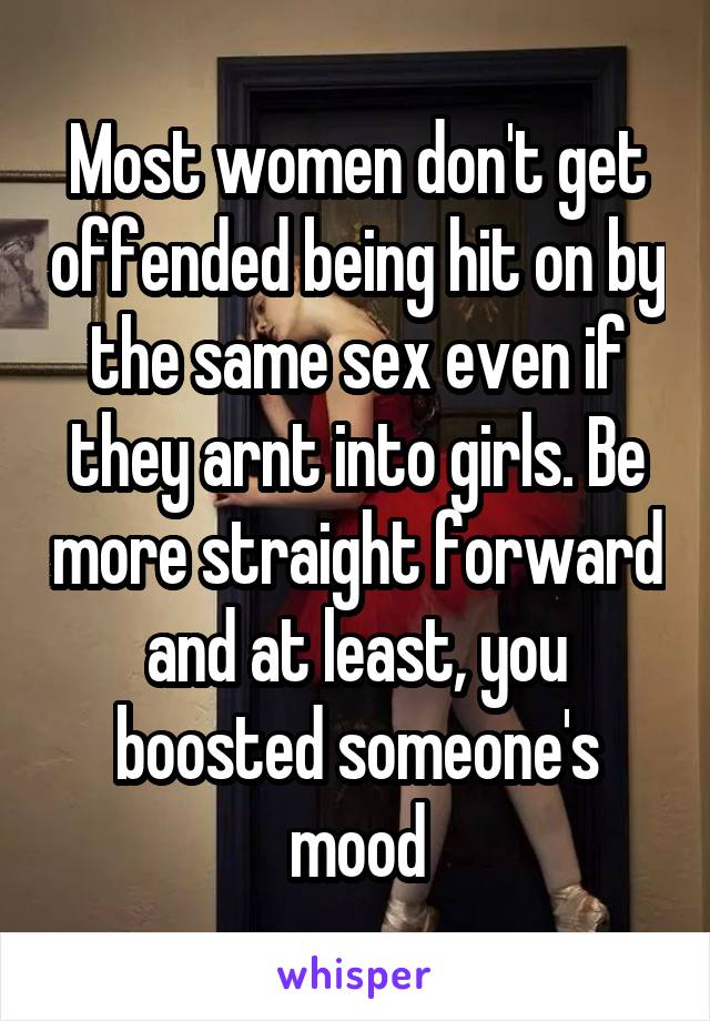 Most women don't get offended being hit on by the same sex even if they arnt into girls. Be more straight forward and at least, you boosted someone's mood