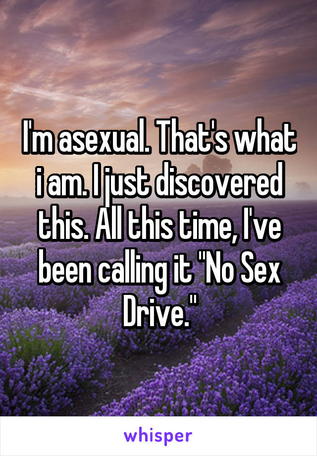 I'm asexual. That's what i am. I just discovered this. All this time, I've been calling it "No Sex Drive."