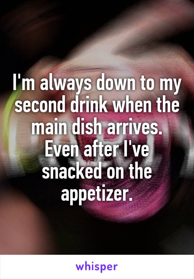 I'm always down to my second drink when the main dish arrives. Even after I've snacked on the appetizer.