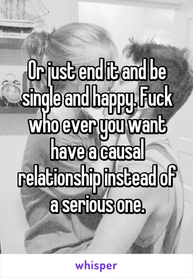 Or just end it and be single and happy. Fuck who ever you want have a causal relationship instead of a serious one.