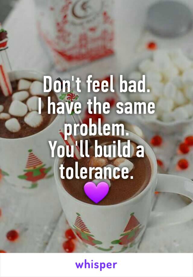 Don't feel bad.
I have the same problem.
You'll build a tolerance.
💜