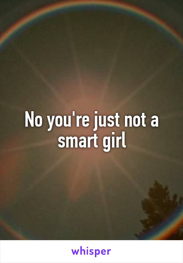 No you're just not a smart girl