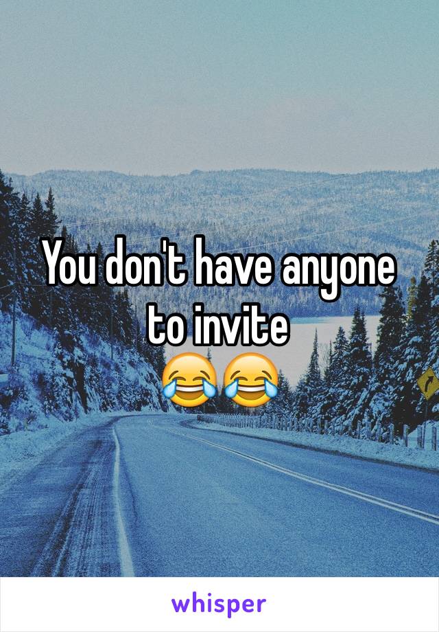You don't have anyone 
to invite 
😂😂
