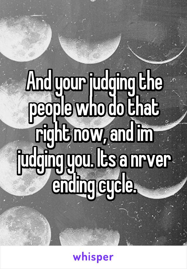 And your judging the people who do that right now, and im judging you. Its a nrver ending cycle.