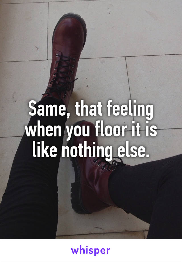 Same, that feeling when you floor it is like nothing else.