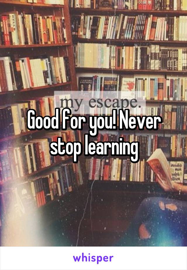 Good for you! Never stop learning