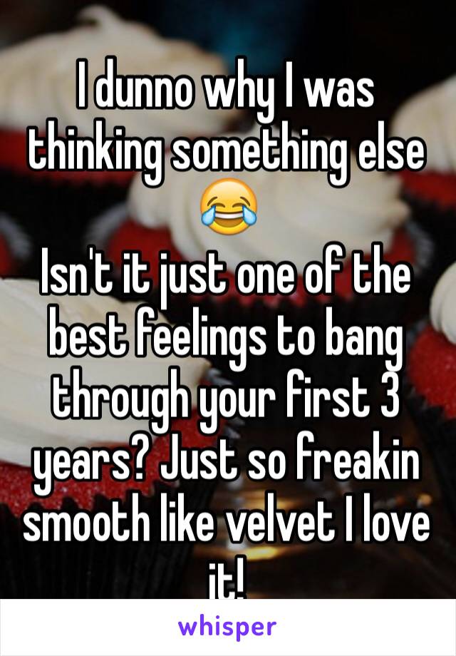 I dunno why I was thinking something else 😂 
Isn't it just one of the best feelings to bang through your first 3 years? Just so freakin smooth like velvet I love it!