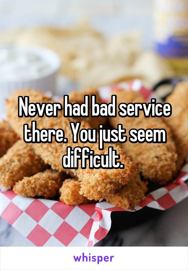 Never had bad service there. You just seem difficult. 