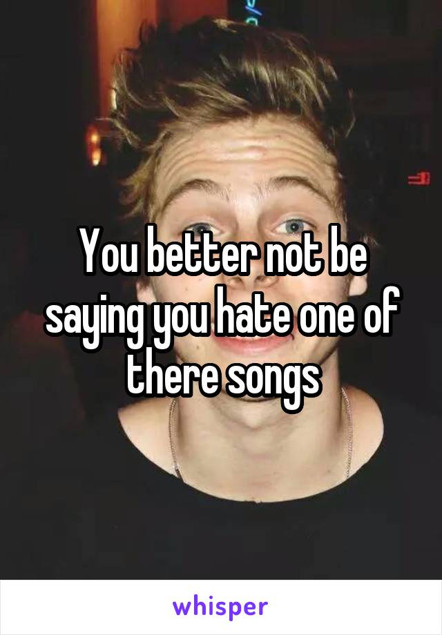 You better not be saying you hate one of there songs