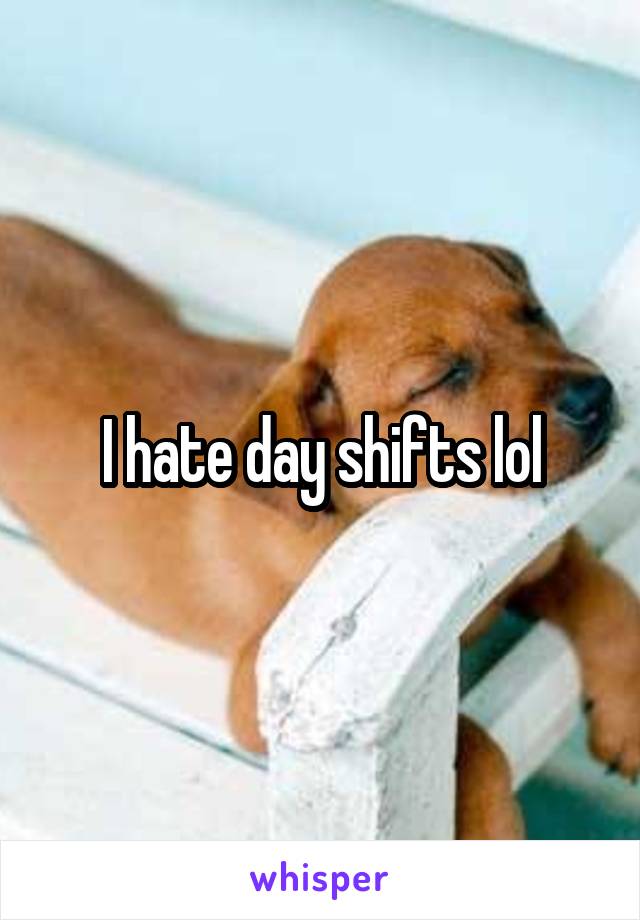 I hate day shifts lol