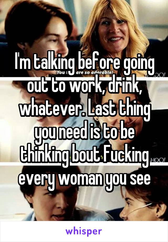 I'm talking before going out to work, drink, whatever. Last thing you need is to be thinking bout Fucking every woman you see