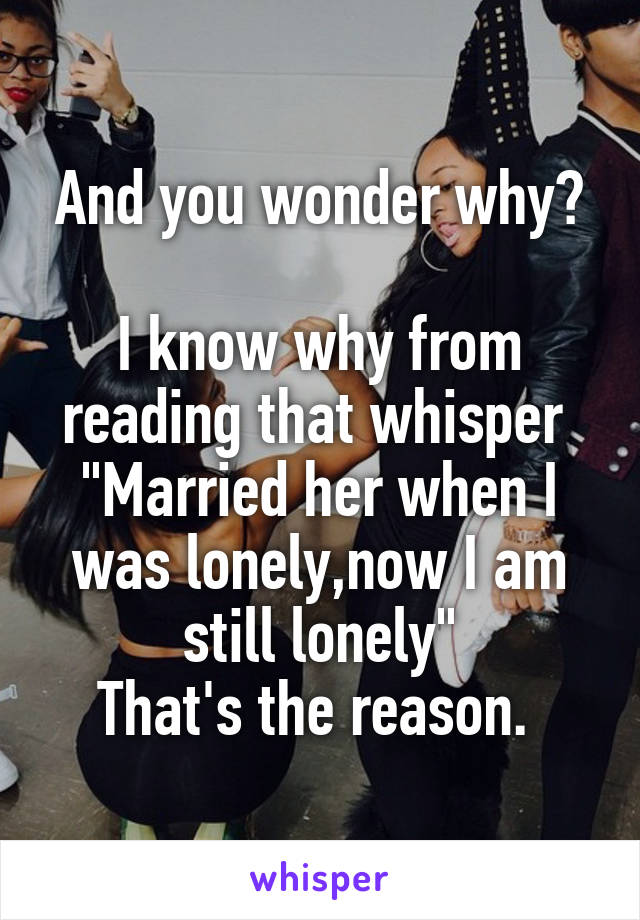 And you wonder why?

I know why from reading that whisper 
"Married her when I was lonely,now I am still lonely"
That's the reason. 