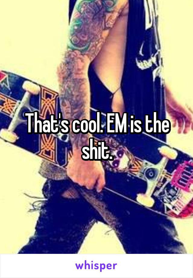 That's cool. EM is the shit.