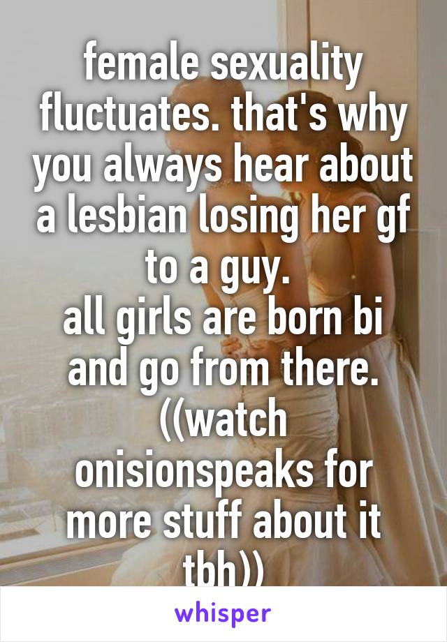 female sexuality fluctuates. that's why you always hear about a lesbian losing her gf to a guy. 
all girls are born bi and go from there.
((watch onisionspeaks for more stuff about it tbh))