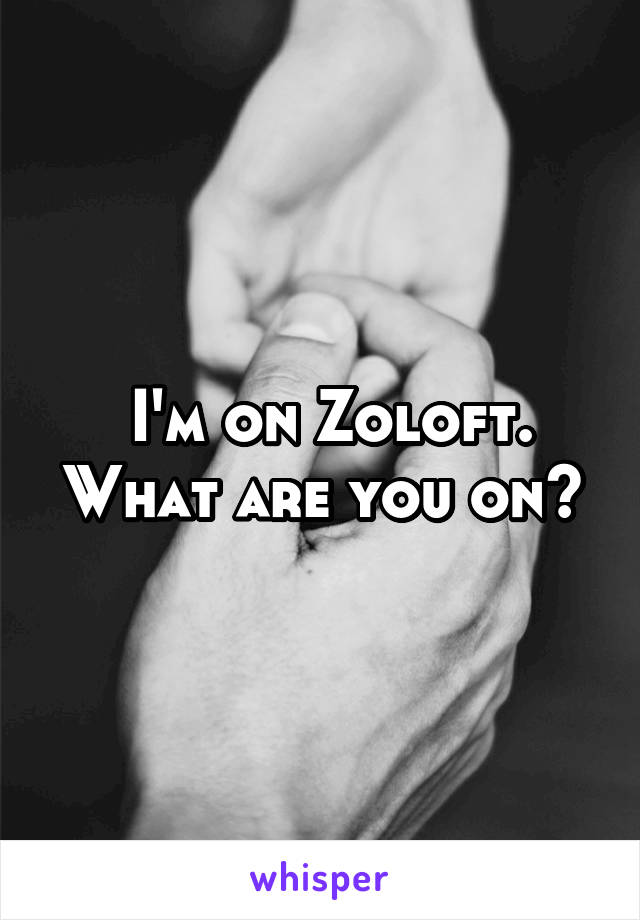  I'm on Zoloft. What are you on?