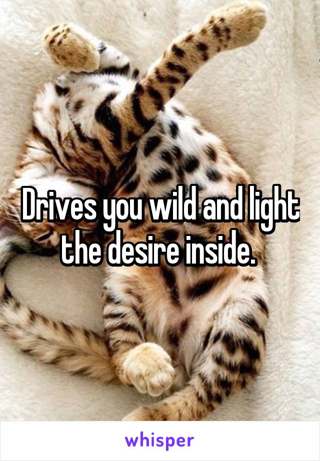 Drives you wild and light the desire inside. 