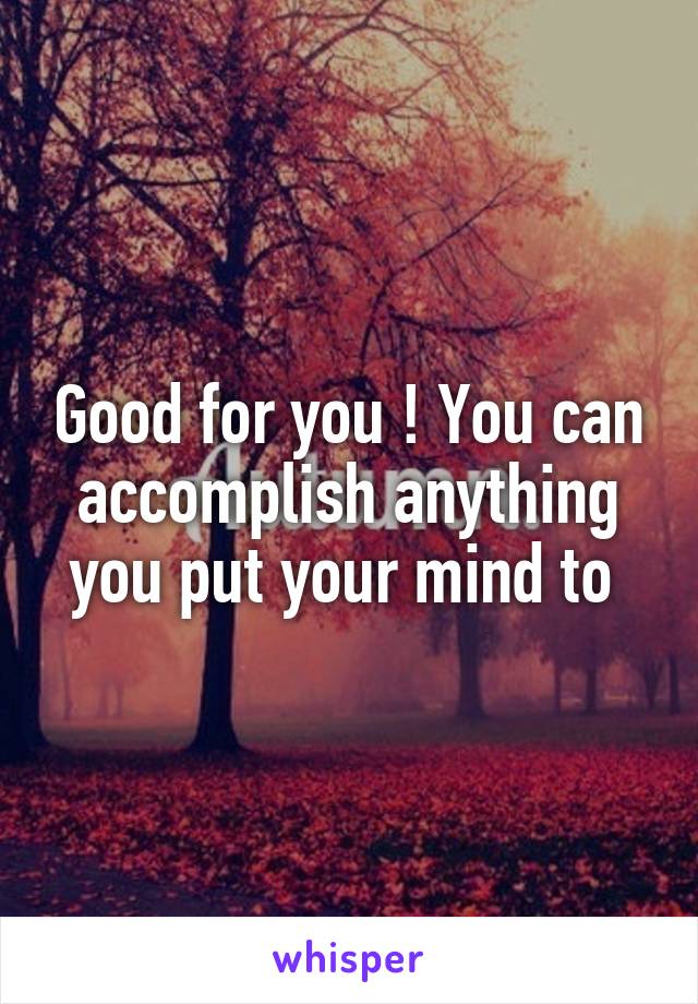 Good for you ! You can accomplish anything you put your mind to 