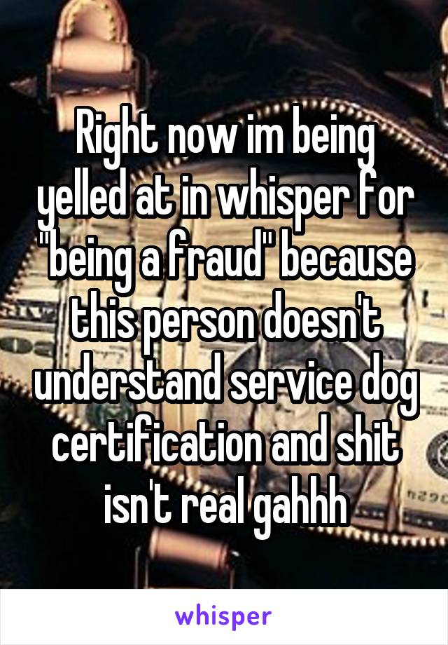 Right now im being yelled at in whisper for "being a fraud" because this person doesn't understand service dog certification and shit isn't real gahhh