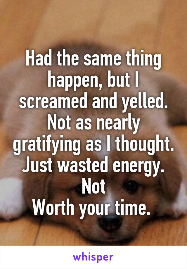 Had the same thing happen, but I screamed and yelled. Not as nearly gratifying as I thought. Just wasted energy. Not
Worth your time. 