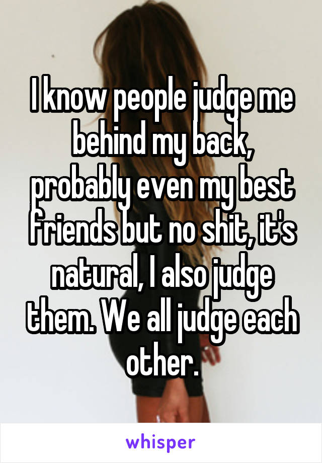 I know people judge me behind my back, probably even my best friends but no shit, it's natural, I also judge them. We all judge each other.