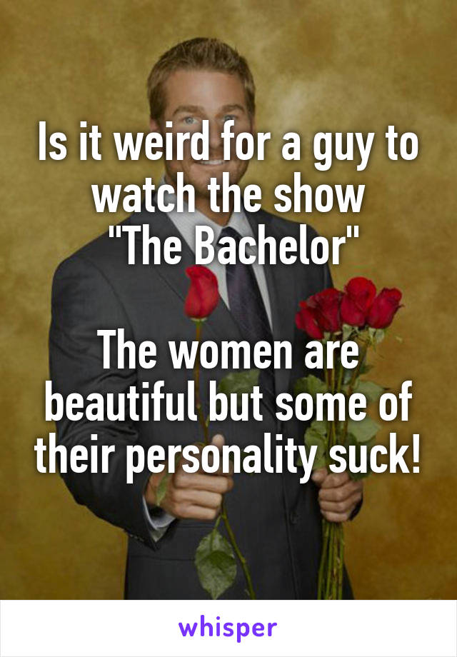 Is it weird for a guy to watch the show
 "The Bachelor"

The women are beautiful but some of their personality suck! 