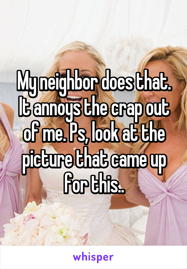 My neighbor does that. It annoys the crap out of me. Ps, look at the picture that came up for this..