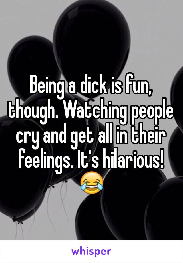 Being a dick is fun, though. Watching people cry and get all in their feelings. It's hilarious! 😂